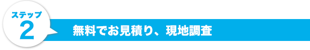 ステップ2.無料でお見積り、現地調査