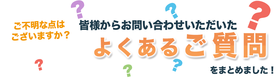 ご不明な点はございますか？皆様からお問い合わせいただいたよくあるご質問をまとめました！